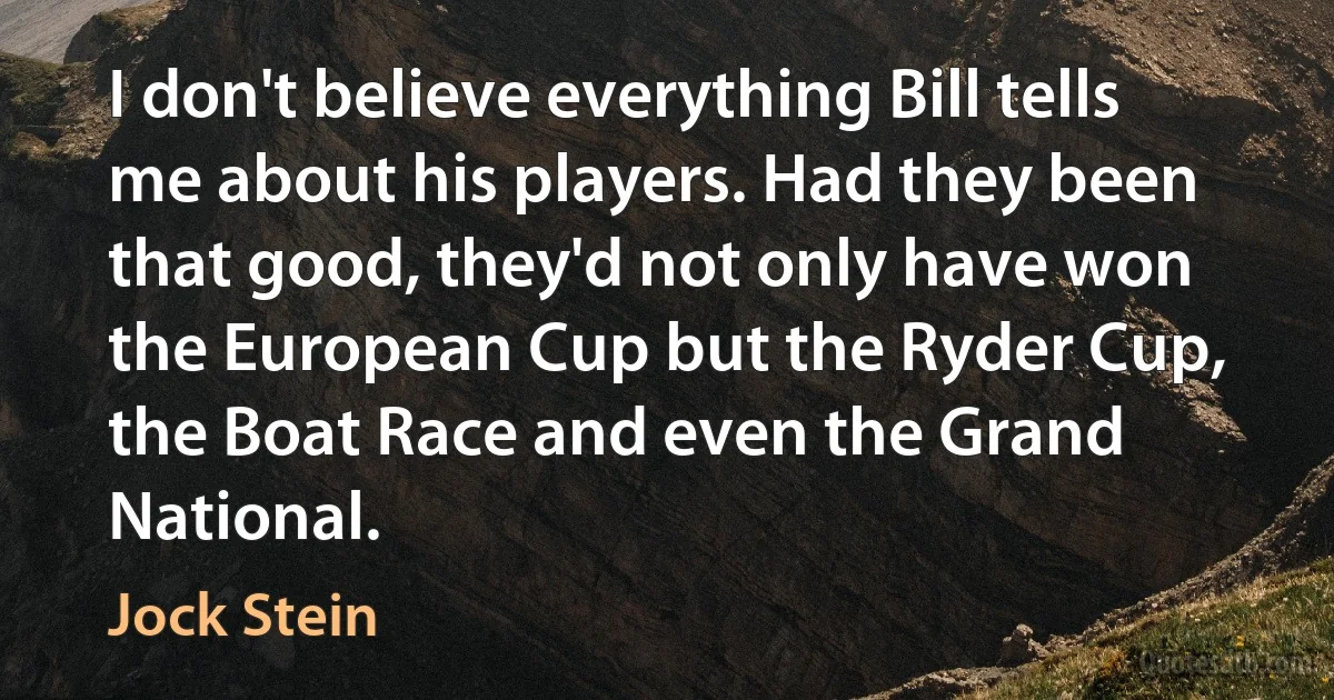 I don't believe everything Bill tells me about his players. Had they been that good, they'd not only have won the European Cup but the Ryder Cup, the Boat Race and even the Grand National. (Jock Stein)