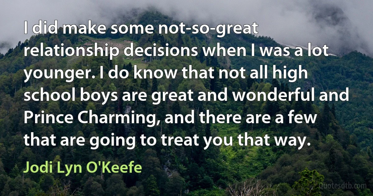 I did make some not-so-great relationship decisions when I was a lot younger. I do know that not all high school boys are great and wonderful and Prince Charming, and there are a few that are going to treat you that way. (Jodi Lyn O'Keefe)