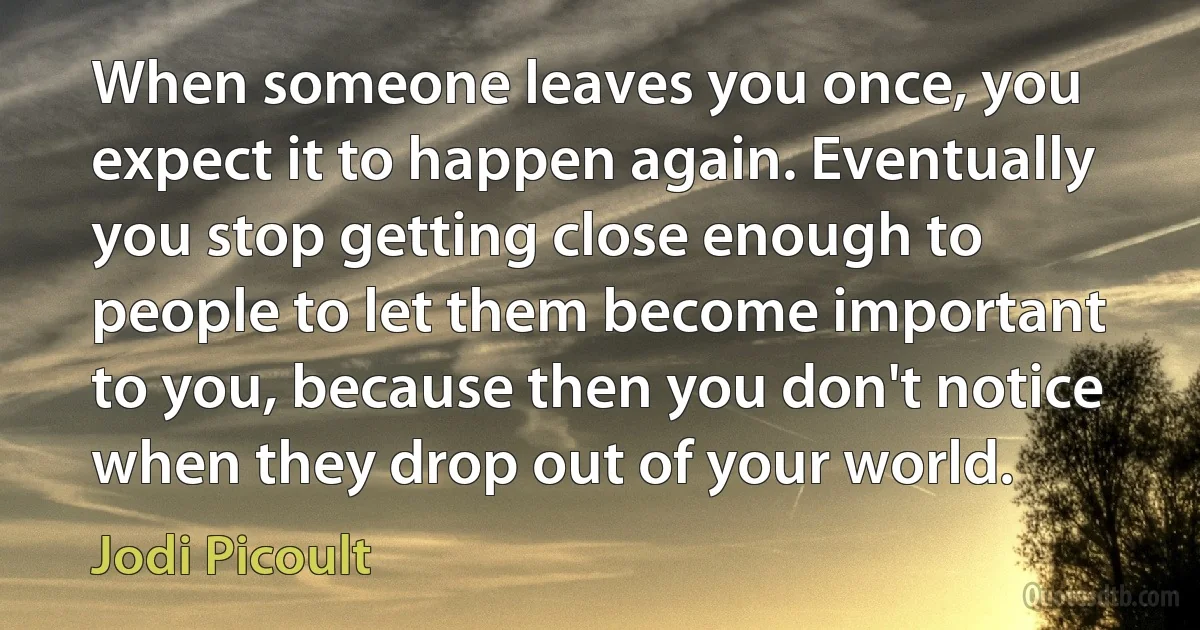 When someone leaves you once, you expect it to happen again. Eventually you stop getting close enough to people to let them become important to you, because then you don't notice when they drop out of your world. (Jodi Picoult)