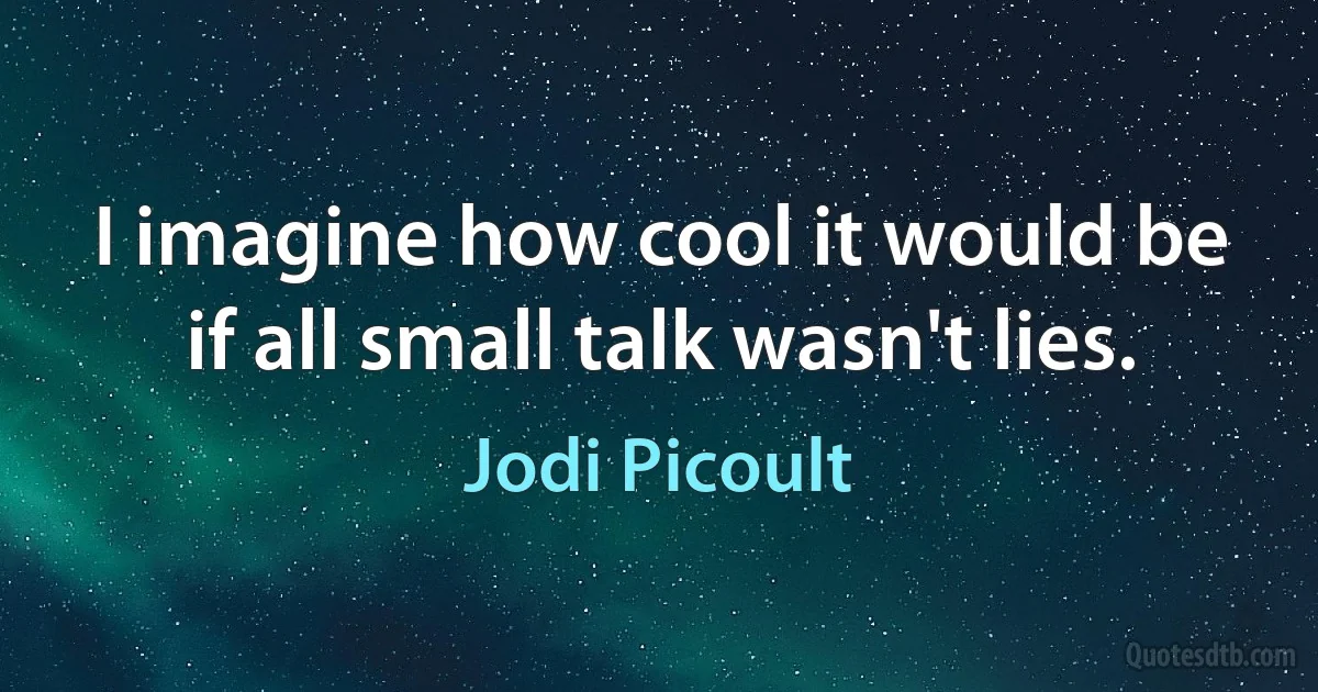 I imagine how cool it would be if all small talk wasn't lies. (Jodi Picoult)