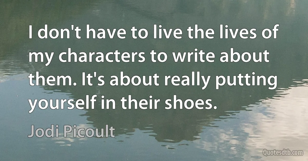 I don't have to live the lives of my characters to write about them. It's about really putting yourself in their shoes. (Jodi Picoult)