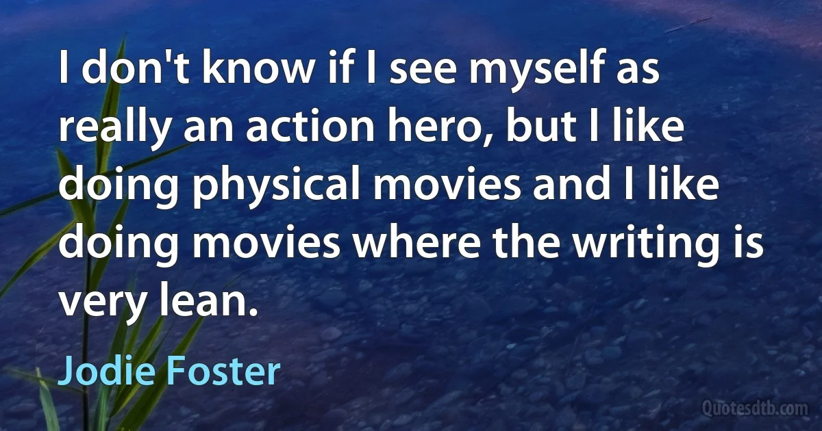 I don't know if I see myself as really an action hero, but I like doing physical movies and I like doing movies where the writing is very lean. (Jodie Foster)