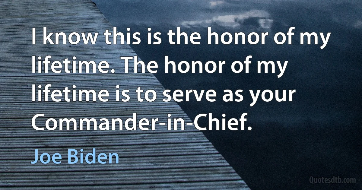 I know this is the honor of my lifetime. The honor of my lifetime is to serve as your Commander-in-Chief. (Joe Biden)