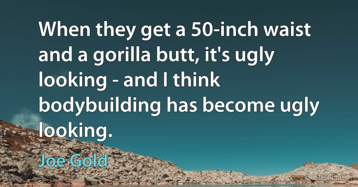 When they get a 50-inch waist and a gorilla butt, it's ugly looking - and I think bodybuilding has become ugly looking. (Joe Gold)