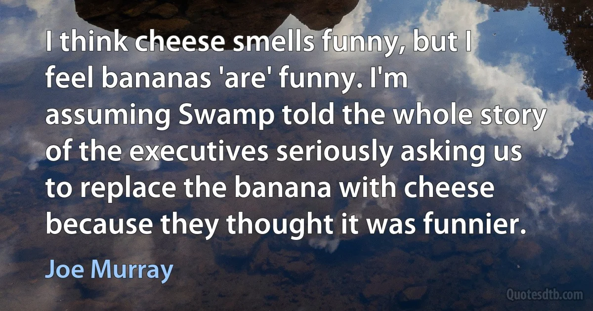 I think cheese smells funny, but I feel bananas 'are' funny. I'm assuming Swamp told the whole story of the executives seriously asking us to replace the banana with cheese because they thought it was funnier. (Joe Murray)