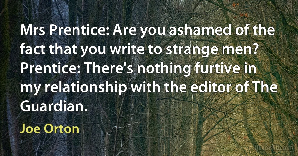 Mrs Prentice: Are you ashamed of the fact that you write to strange men?
Prentice: There's nothing furtive in my relationship with the editor of The Guardian. (Joe Orton)