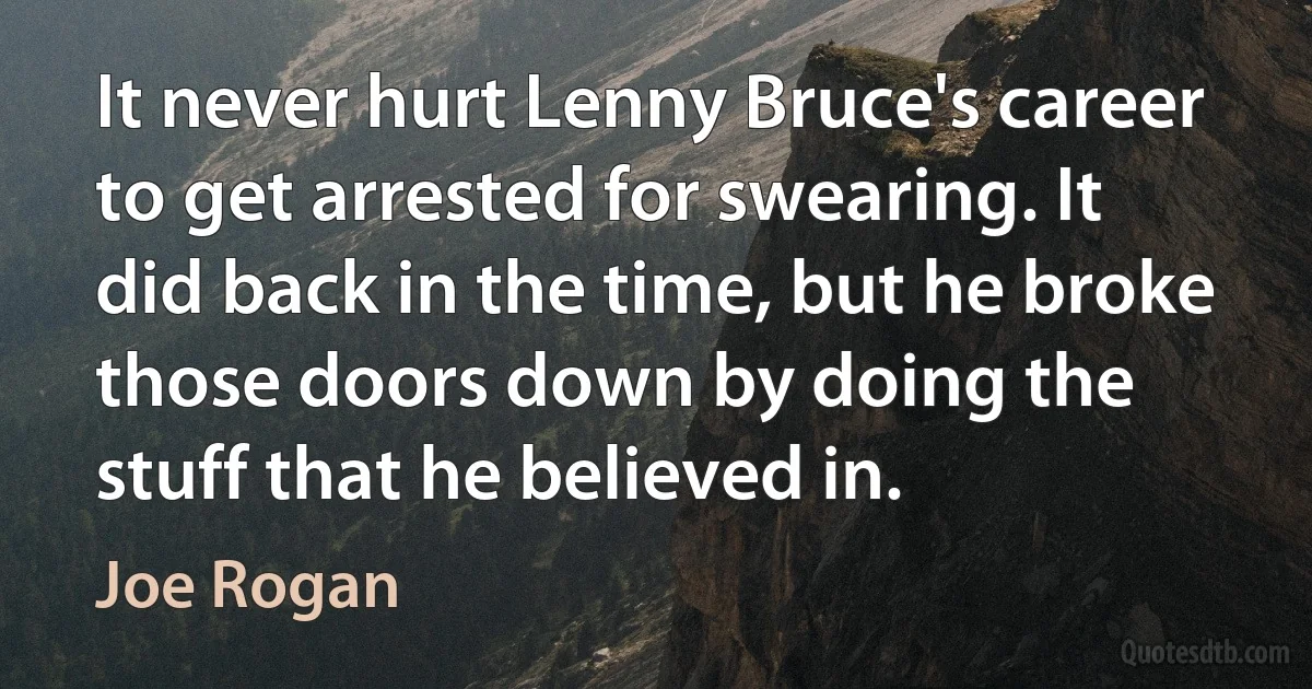 It never hurt Lenny Bruce's career to get arrested for swearing. It did back in the time, but he broke those doors down by doing the stuff that he believed in. (Joe Rogan)