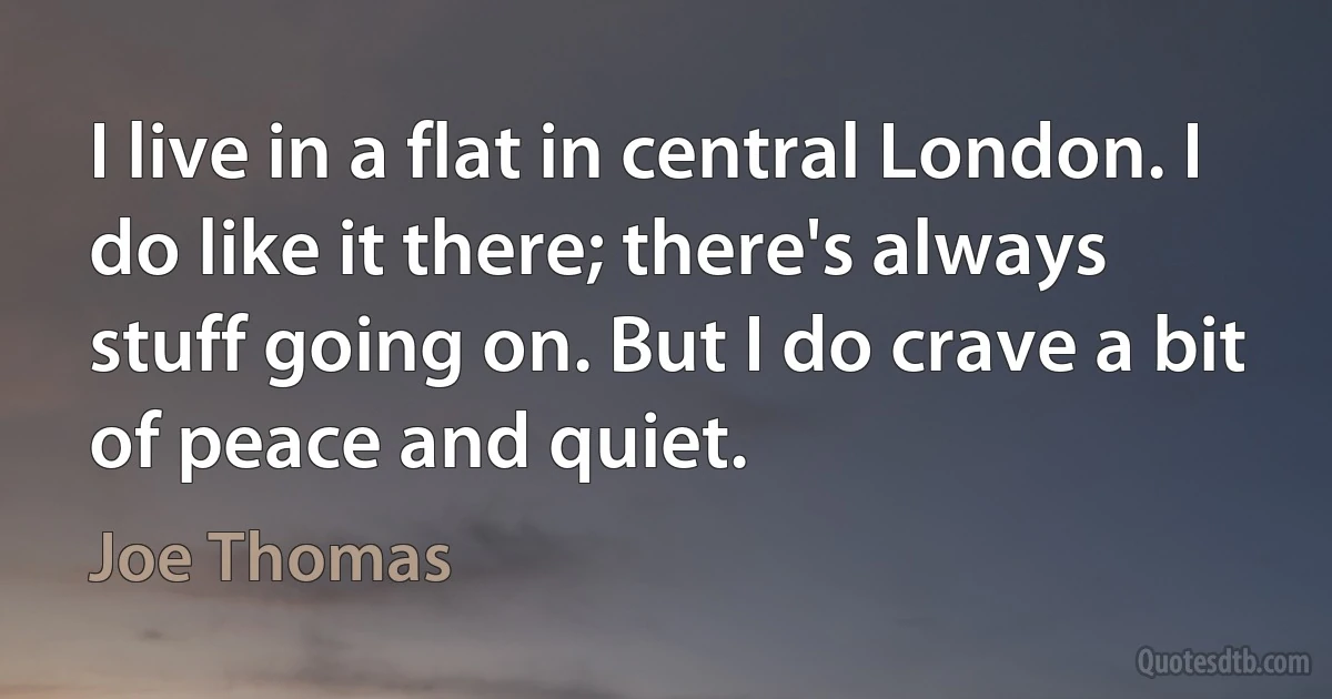 I live in a flat in central London. I do like it there; there's always stuff going on. But I do crave a bit of peace and quiet. (Joe Thomas)