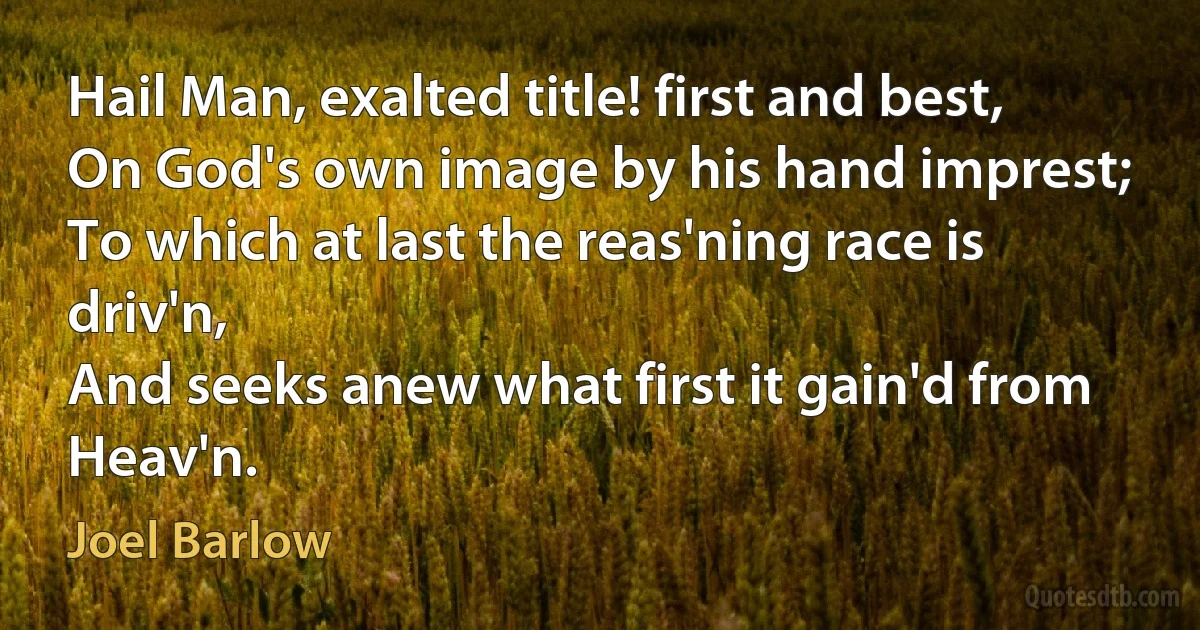 Hail Man, exalted title! first and best,
On God's own image by his hand imprest;
To which at last the reas'ning race is driv'n,
And seeks anew what first it gain'd from Heav'n. (Joel Barlow)