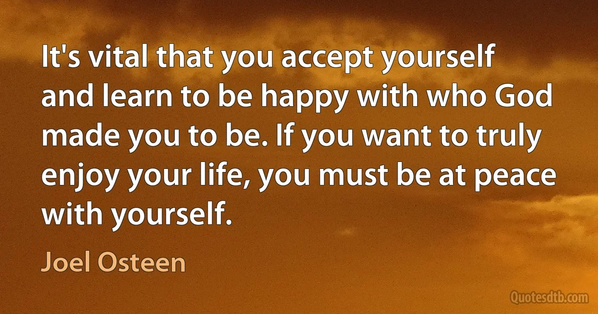 It's vital that you accept yourself and learn to be happy with who God made you to be. If you want to truly enjoy your life, you must be at peace with yourself. (Joel Osteen)