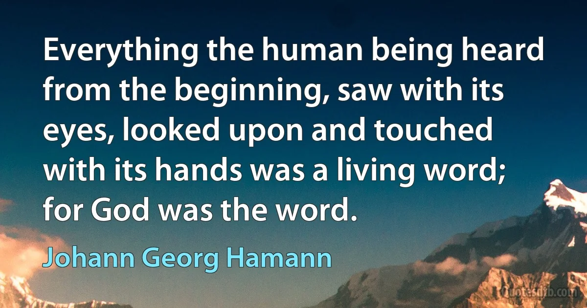 Everything the human being heard from the beginning, saw with its eyes, looked upon and touched with its hands was a living word; for God was the word. (Johann Georg Hamann)