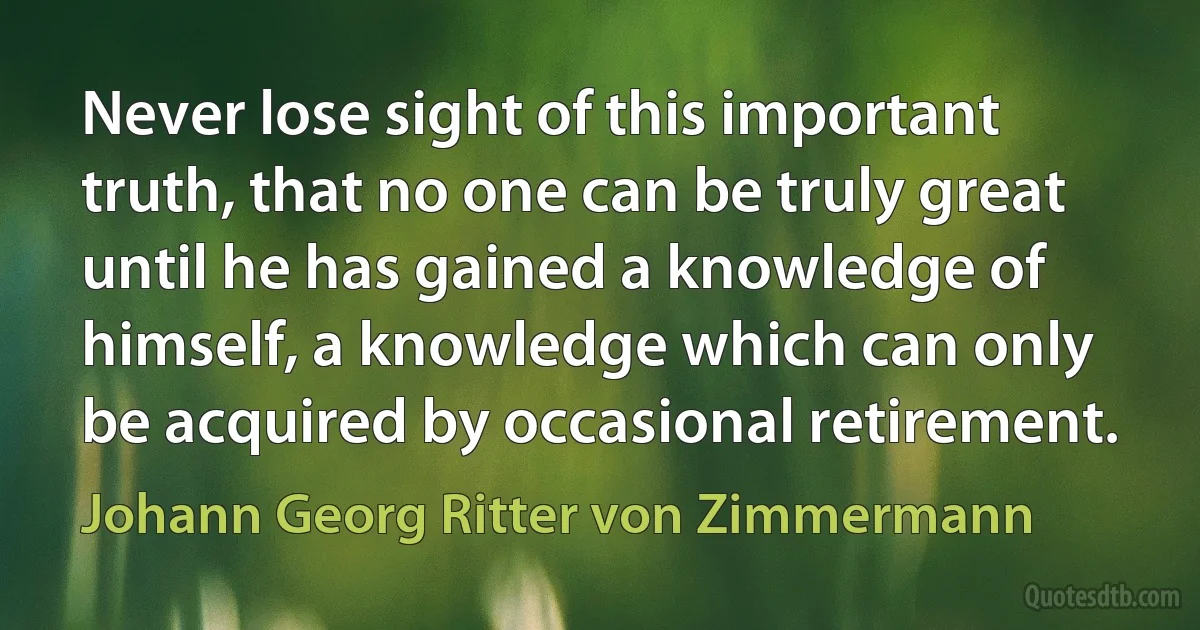 Never lose sight of this important truth, that no one can be truly great until he has gained a knowledge of himself, a knowledge which can only be acquired by occasional retirement. (Johann Georg Ritter von Zimmermann)