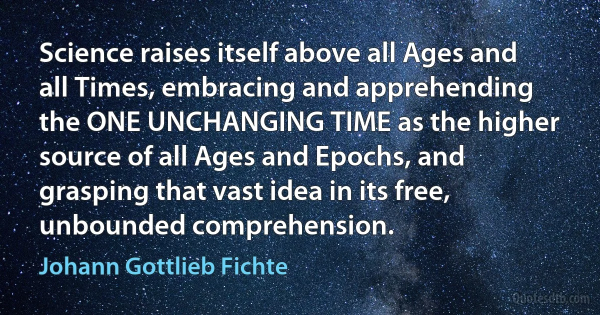 Science raises itself above all Ages and all Times, embracing and apprehending the ONE UNCHANGING TIME as the higher source of all Ages and Epochs, and grasping that vast idea in its free, unbounded comprehension. (Johann Gottlieb Fichte)