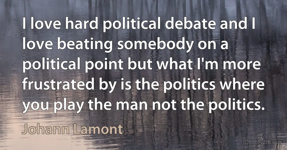 I love hard political debate and I love beating somebody on a political point but what I'm more frustrated by is the politics where you play the man not the politics. (Johann Lamont)