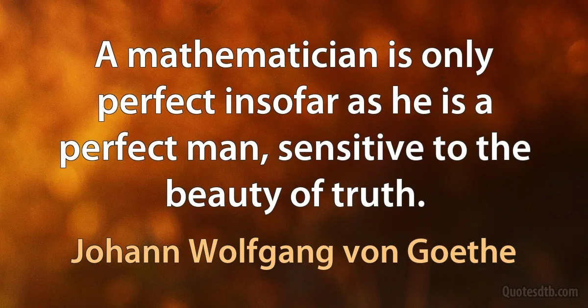 A mathematician is only perfect insofar as he is a perfect man, sensitive to the beauty of truth. (Johann Wolfgang von Goethe)