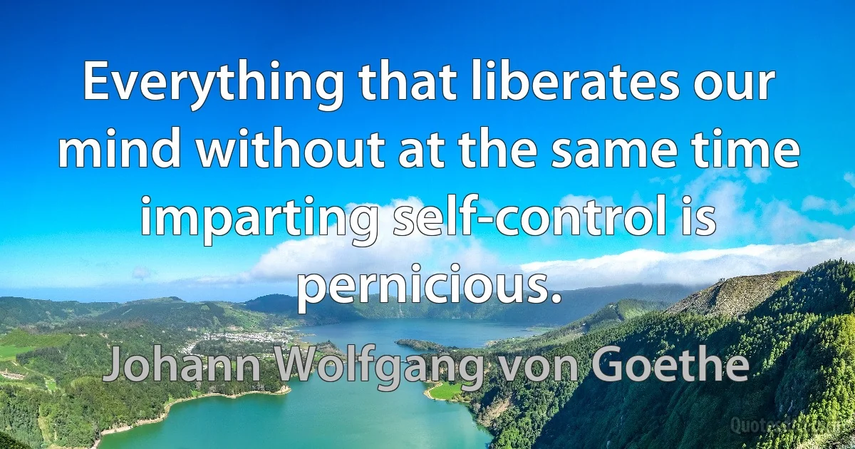 Everything that liberates our mind without at the same time imparting self-control is pernicious. (Johann Wolfgang von Goethe)