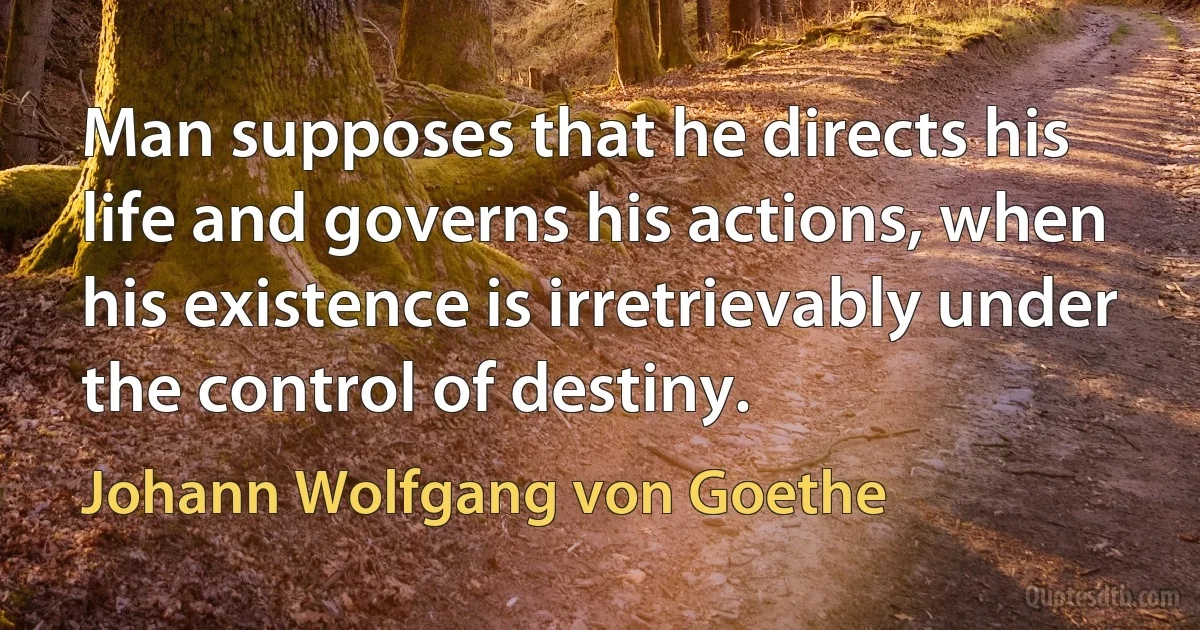 Man supposes that he directs his life and governs his actions, when his existence is irretrievably under the control of destiny. (Johann Wolfgang von Goethe)