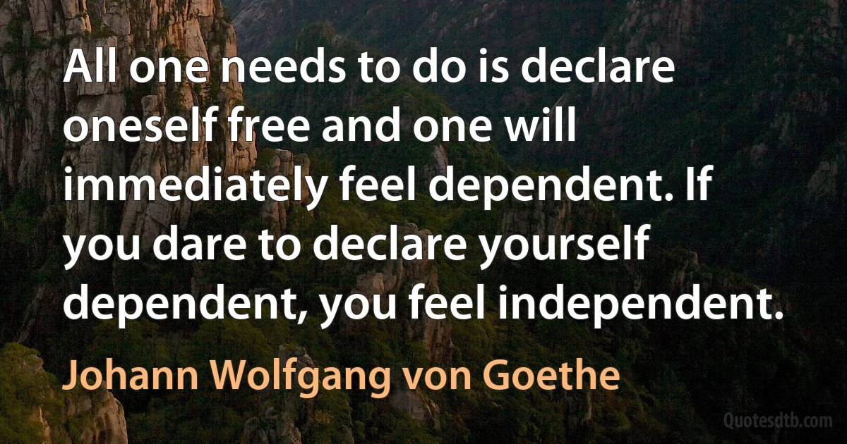 All one needs to do is declare oneself free and one will immediately feel dependent. If you dare to declare yourself dependent, you feel independent. (Johann Wolfgang von Goethe)