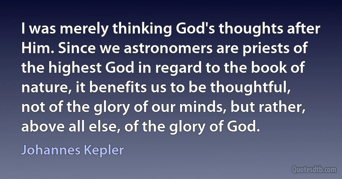 I was merely thinking God's thoughts after Him. Since we astronomers are priests of the highest God in regard to the book of nature, it benefits us to be thoughtful, not of the glory of our minds, but rather, above all else, of the glory of God. (Johannes Kepler)