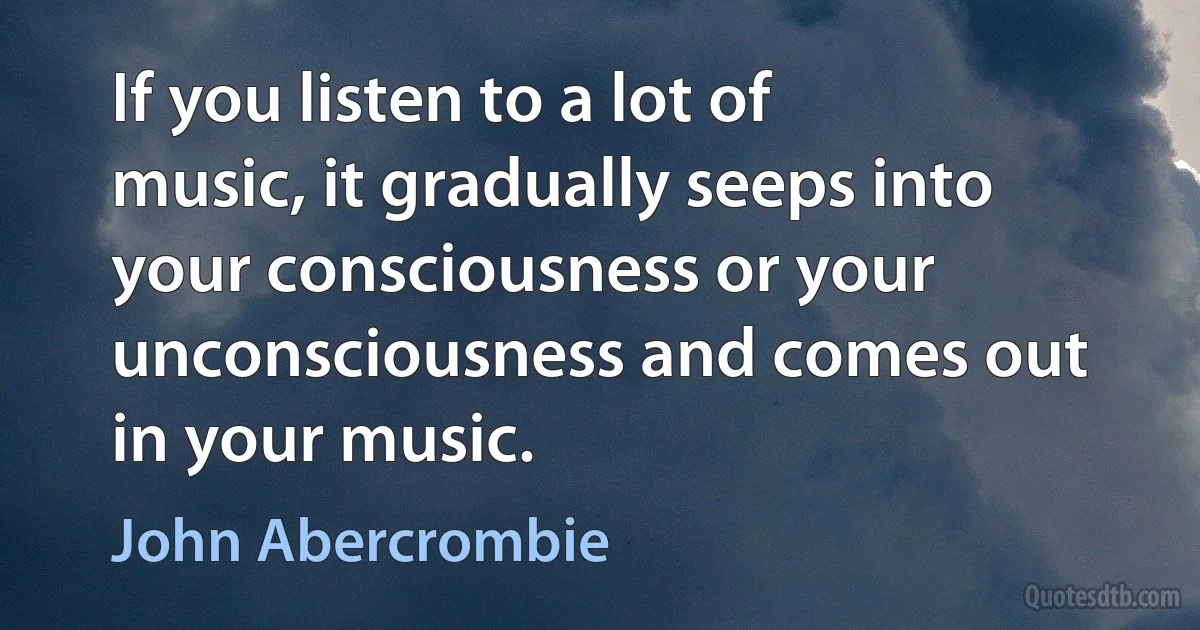 If you listen to a lot of music, it gradually seeps into your consciousness or your unconsciousness and comes out in your music. (John Abercrombie)