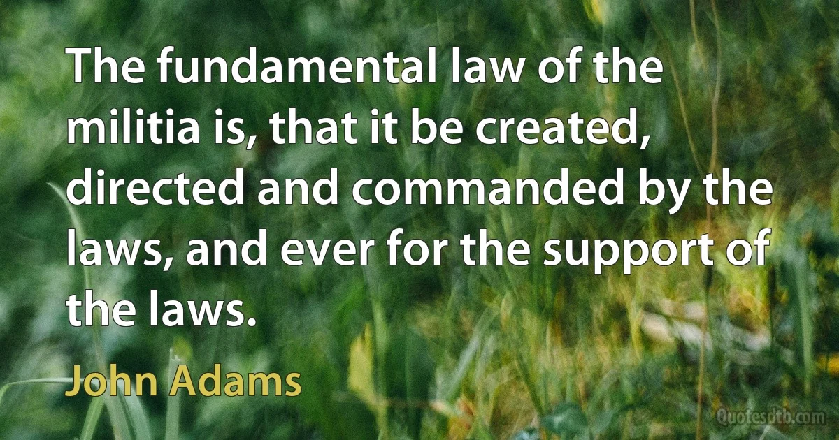 The fundamental law of the militia is, that it be created, directed and commanded by the laws, and ever for the support of the laws. (John Adams)