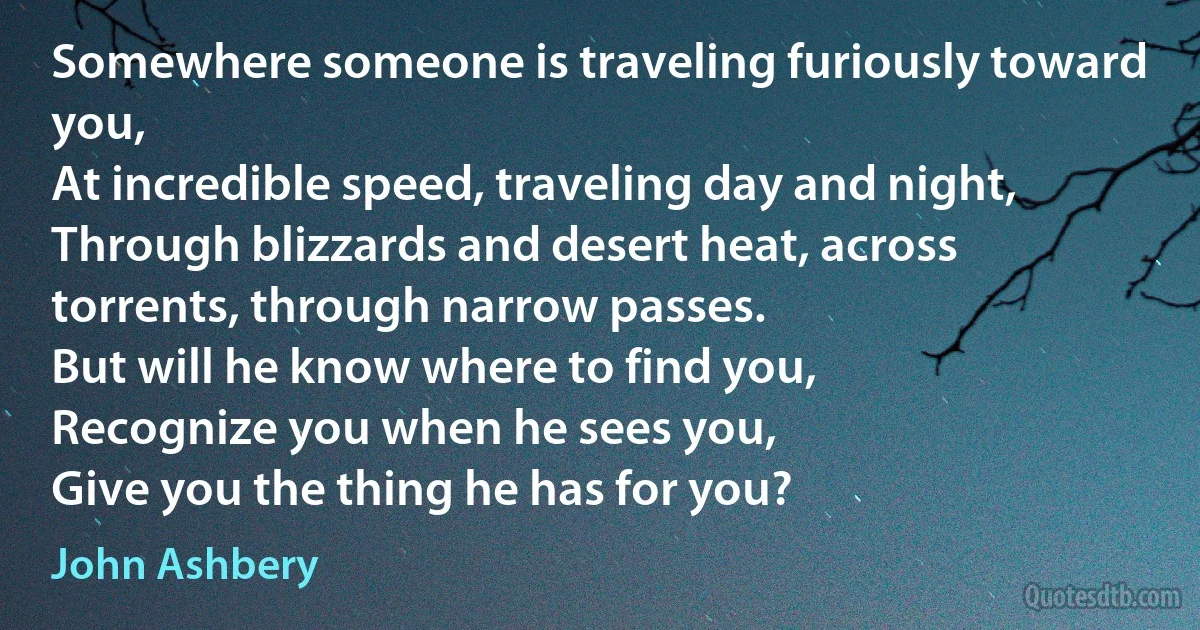 Somewhere someone is traveling furiously toward you,
At incredible speed, traveling day and night,
Through blizzards and desert heat, across torrents, through narrow passes.
But will he know where to find you,
Recognize you when he sees you,
Give you the thing he has for you? (John Ashbery)