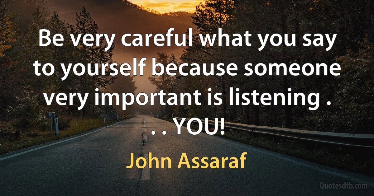 Be very careful what you say to yourself because someone very important is listening . . . YOU! (John Assaraf)