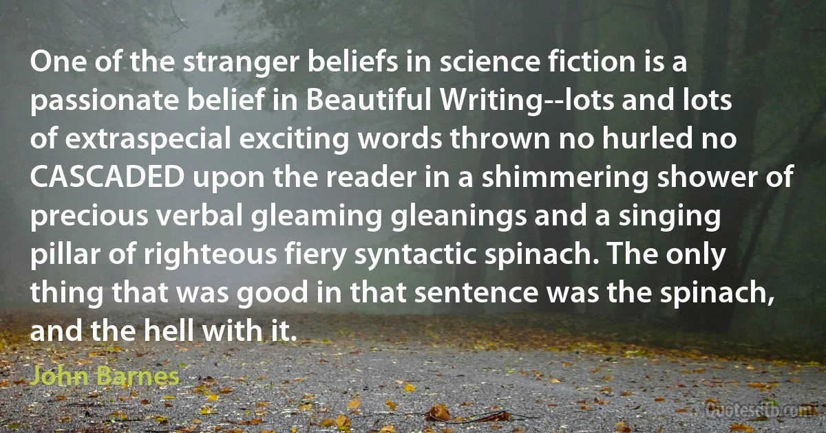 One of the stranger beliefs in science fiction is a passionate belief in Beautiful Writing--lots and lots of extraspecial exciting words thrown no hurled no CASCADED upon the reader in a shimmering shower of precious verbal gleaming gleanings and a singing pillar of righteous fiery syntactic spinach. The only thing that was good in that sentence was the spinach, and the hell with it. (John Barnes)