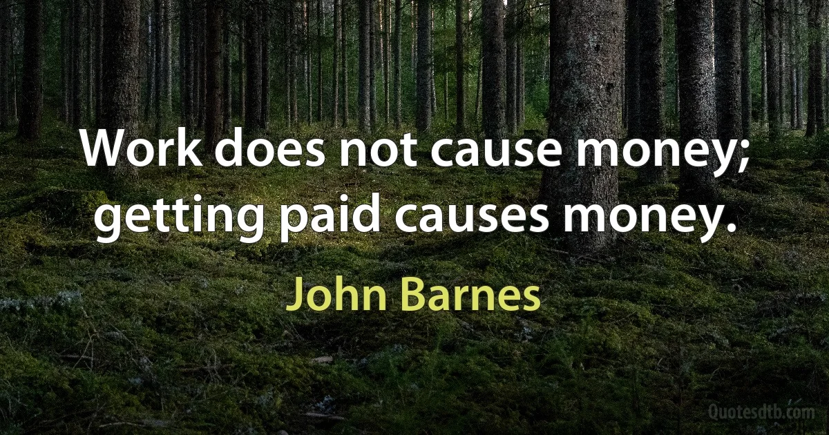 Work does not cause money; getting paid causes money. (John Barnes)