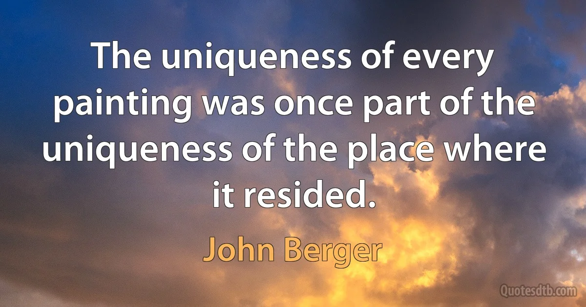 The uniqueness of every painting was once part of the uniqueness of the place where it resided. (John Berger)