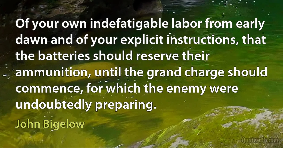 Of your own indefatigable labor from early dawn and of your explicit instructions, that the batteries should reserve their ammunition, until the grand charge should commence, for which the enemy were undoubtedly preparing. (John Bigelow)