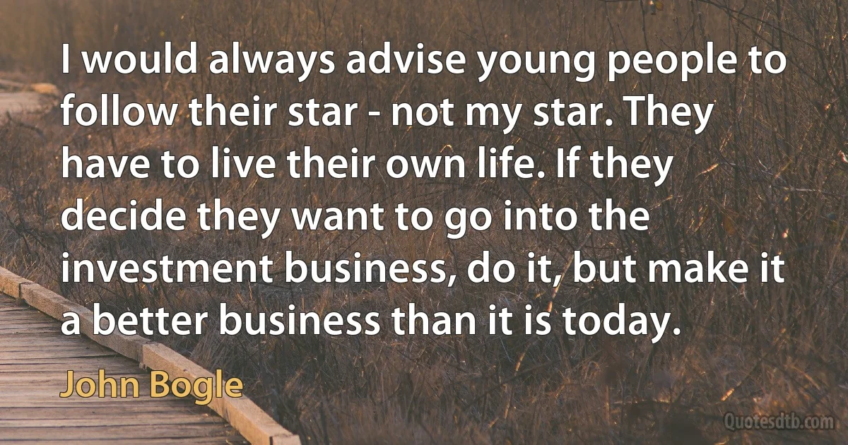 I would always advise young people to follow their star - not my star. They have to live their own life. If they decide they want to go into the investment business, do it, but make it a better business than it is today. (John Bogle)