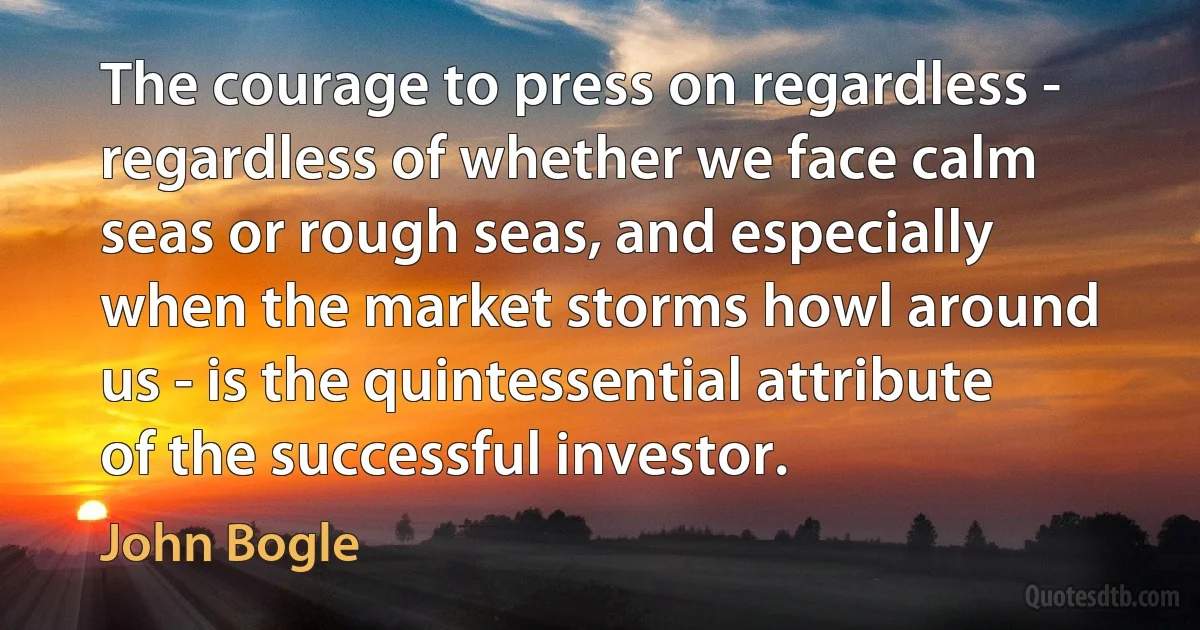 The courage to press on regardless - regardless of whether we face calm seas or rough seas, and especially when the market storms howl around us - is the quintessential attribute of the successful investor. (John Bogle)