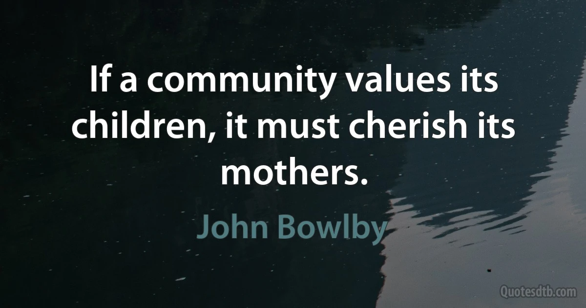 If a community values its children, it must cherish its mothers. (John Bowlby)