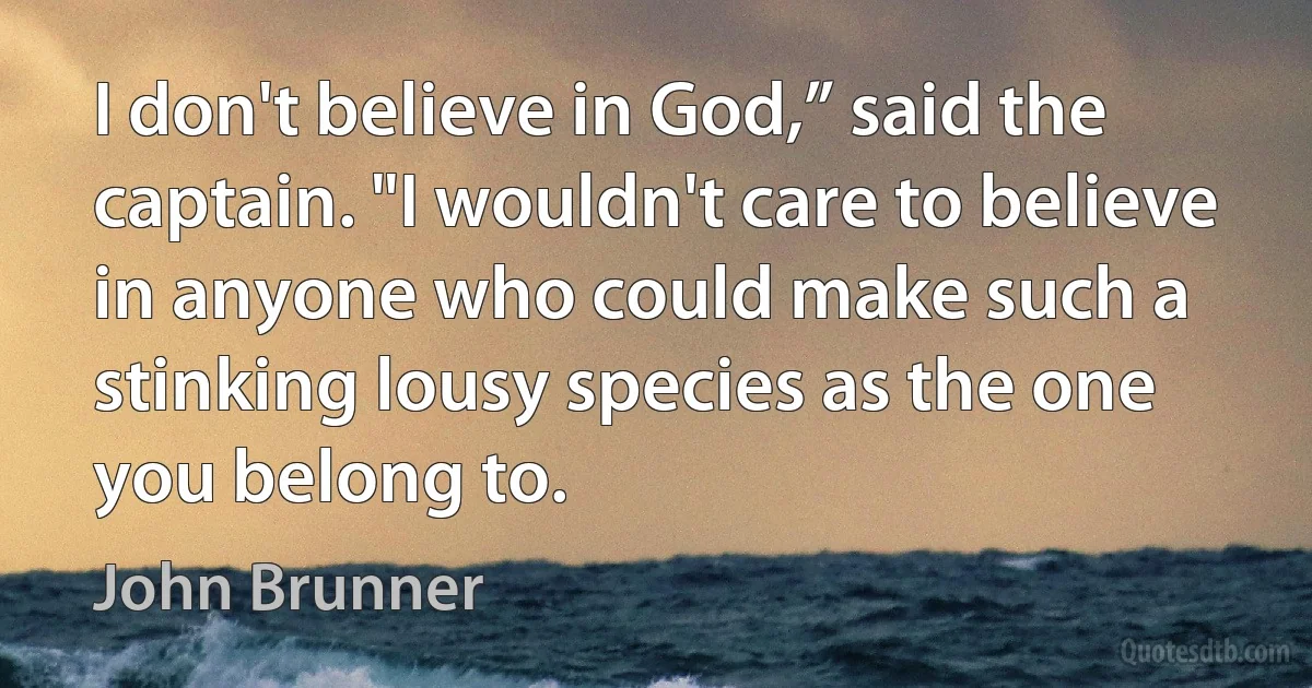 I don't believe in God,” said the captain. "I wouldn't care to believe in anyone who could make such a stinking lousy species as the one you belong to. (John Brunner)