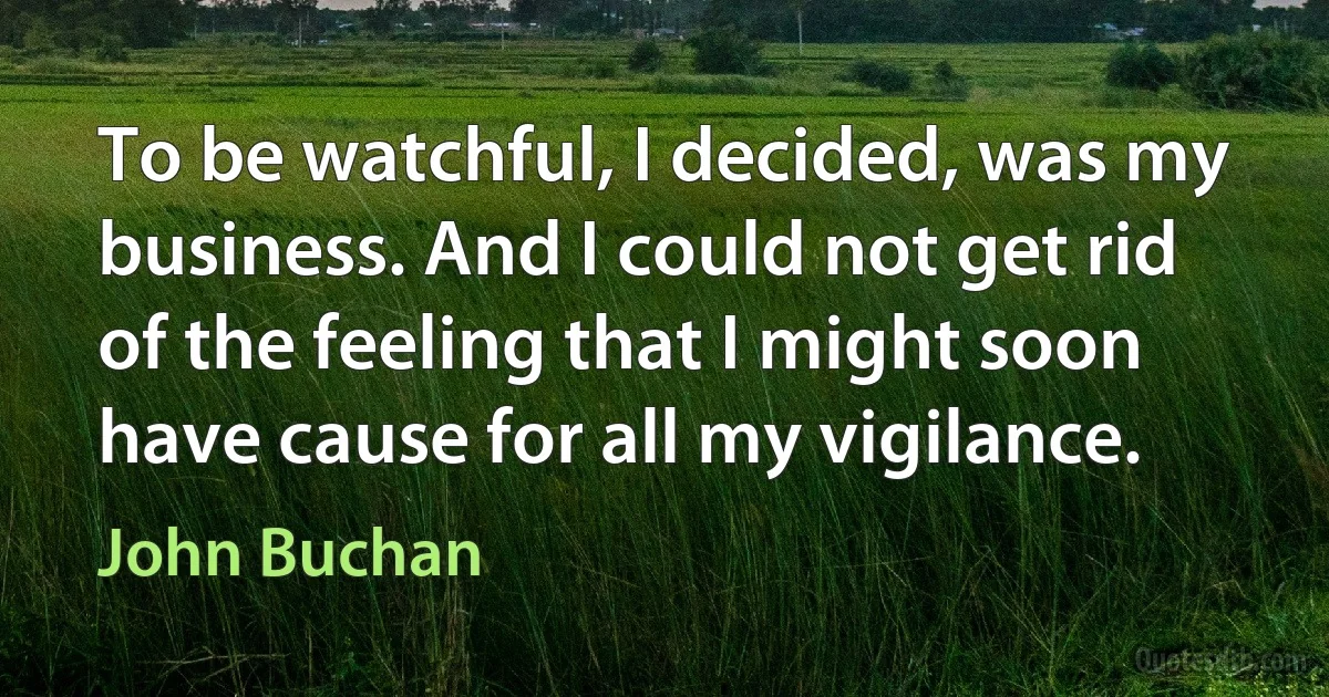 To be watchful, I decided, was my business. And I could not get rid of the feeling that I might soon have cause for all my vigilance. (John Buchan)