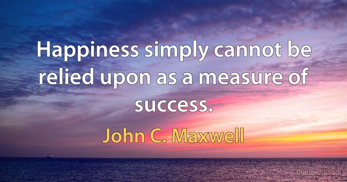 Happiness simply cannot be relied upon as a measure of success. (John C. Maxwell)