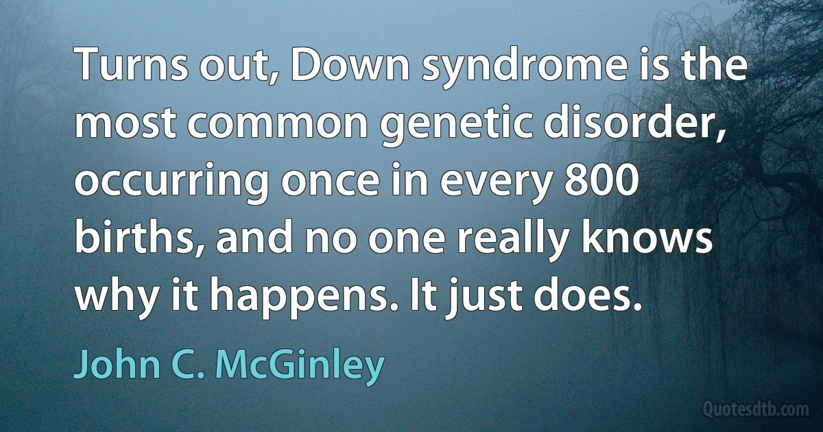 Turns out, Down syndrome is the most common genetic disorder, occurring once in every 800 births, and no one really knows why it happens. It just does. (John C. McGinley)