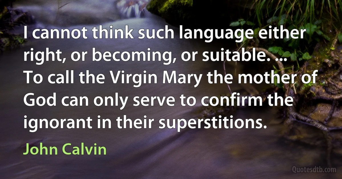 I cannot think such language either right, or becoming, or suitable. ... To call the Virgin Mary the mother of God can only serve to confirm the ignorant in their superstitions. (John Calvin)