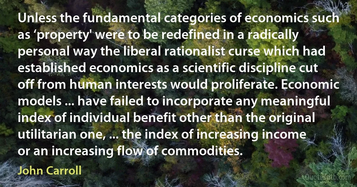 Unless the fundamental categories of economics such as ‘property' were to be redefined in a radically personal way the liberal rationalist curse which had established economics as a scientific discipline cut off from human interests would proliferate. Economic models ... have failed to incorporate any meaningful index of individual benefit other than the original utilitarian one, ... the index of increasing income or an increasing flow of commodities. (John Carroll)