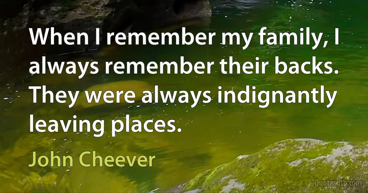 When I remember my family, I always remember their backs. They were always indignantly leaving places. (John Cheever)