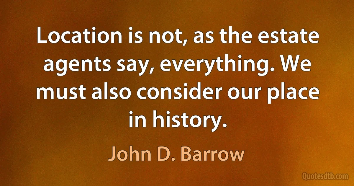 Location is not, as the estate agents say, everything. We must also consider our place in history. (John D. Barrow)