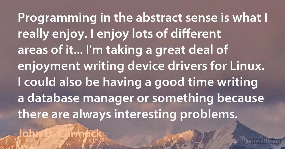 Programming in the abstract sense is what I really enjoy. I enjoy lots of different areas of it... I'm taking a great deal of enjoyment writing device drivers for Linux. I could also be having a good time writing a database manager or something because there are always interesting problems. (John D. Carmack)