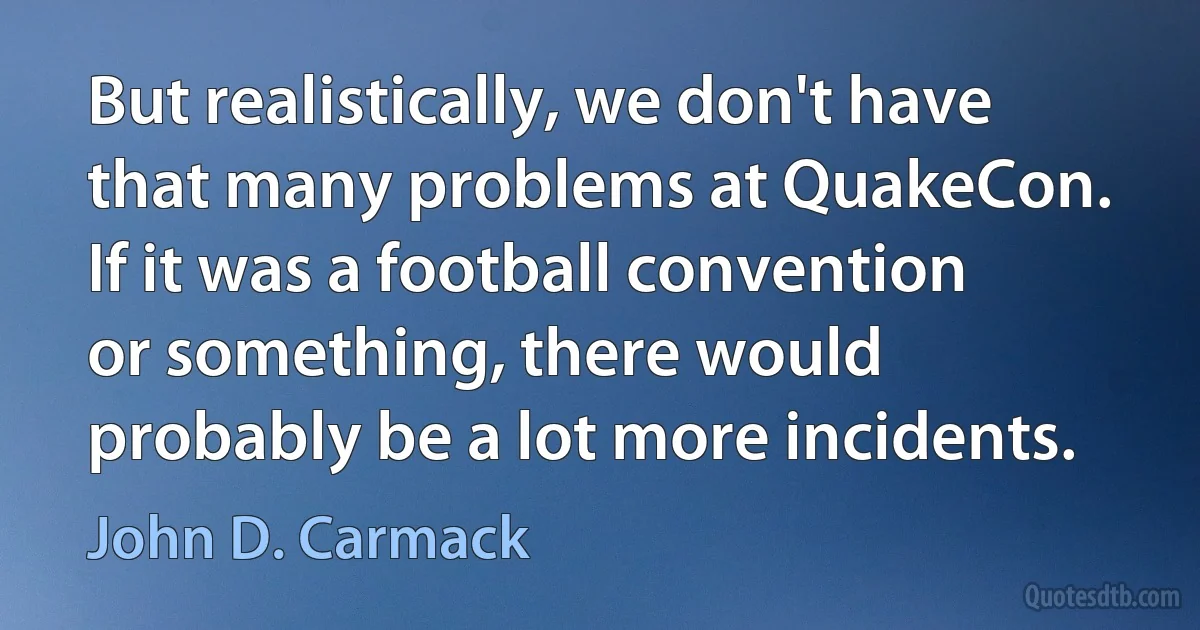 But realistically, we don't have that many problems at QuakeCon. If it was a football convention or something, there would probably be a lot more incidents. (John D. Carmack)