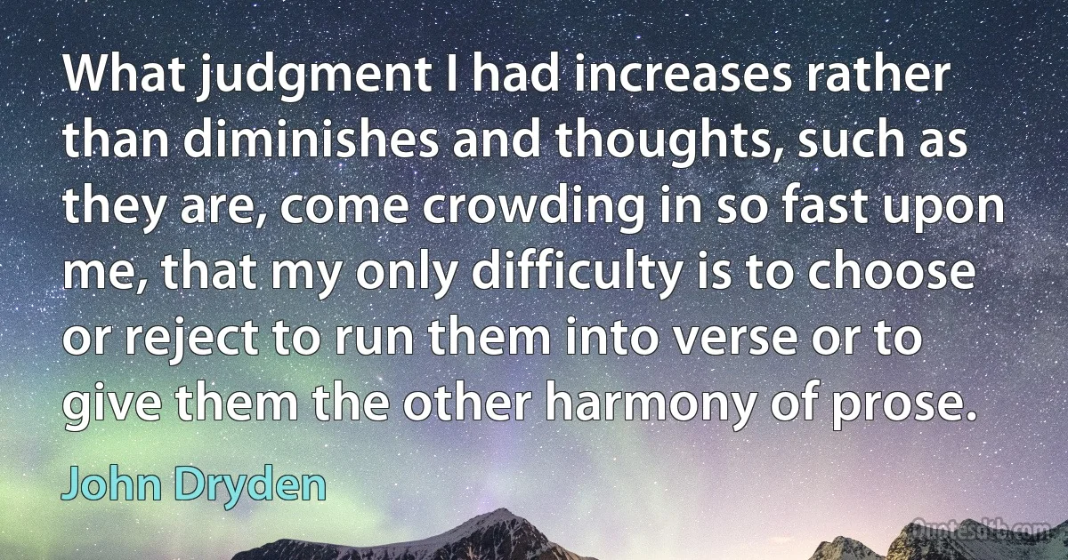 What judgment I had increases rather than diminishes and thoughts, such as they are, come crowding in so fast upon me, that my only difficulty is to choose or reject to run them into verse or to give them the other harmony of prose. (John Dryden)