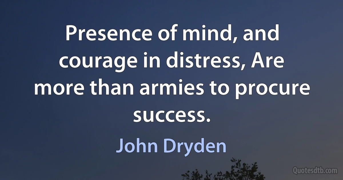 Presence of mind, and courage in distress, Are more than armies to procure success. (John Dryden)