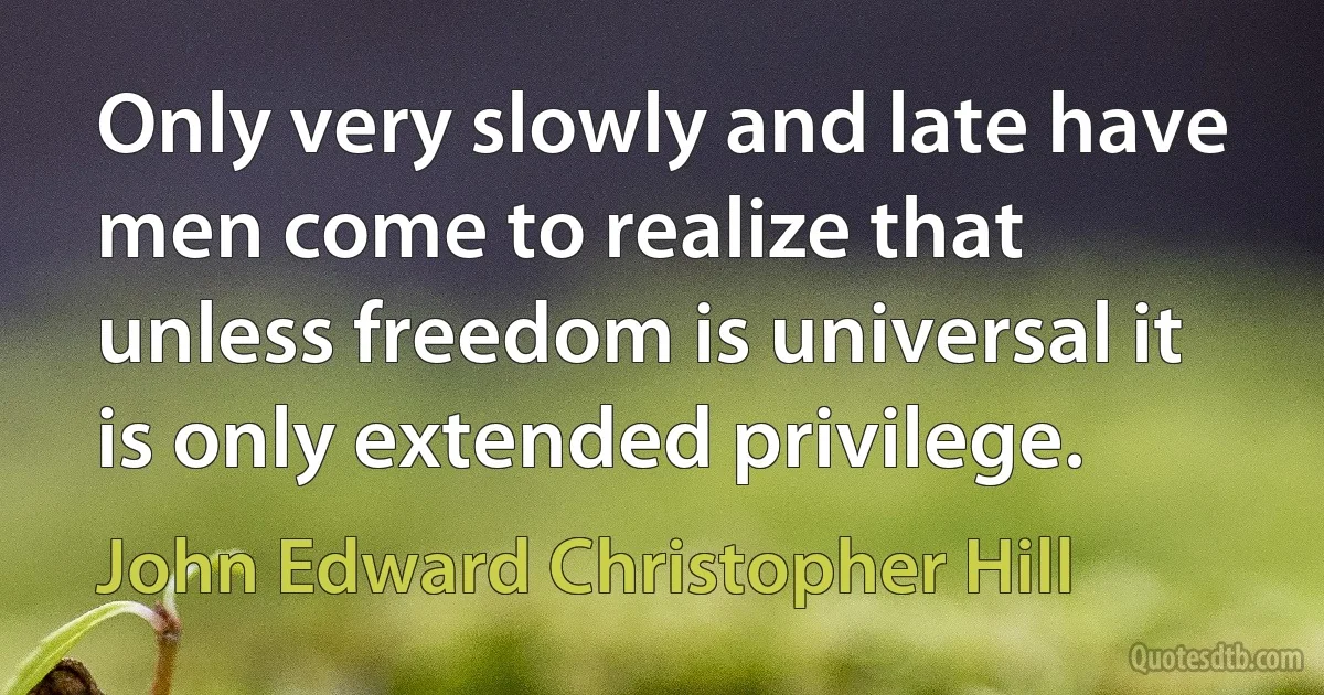 Only very slowly and late have men come to realize that unless freedom is universal it is only extended privilege. (John Edward Christopher Hill)