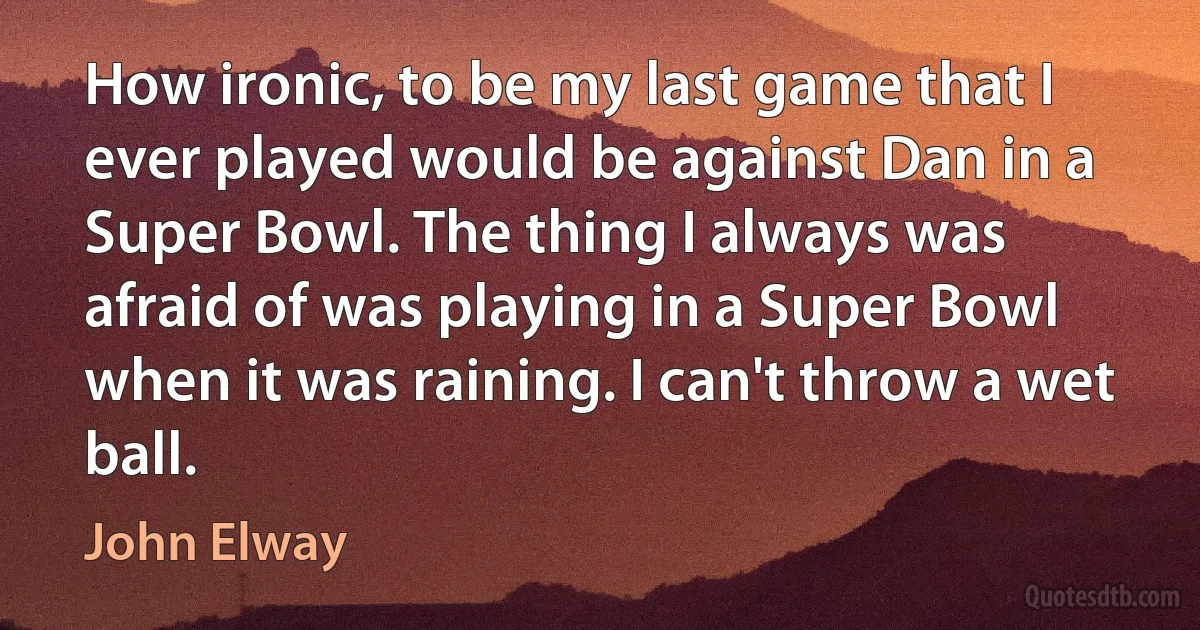 How ironic, to be my last game that I ever played would be against Dan in a Super Bowl. The thing I always was afraid of was playing in a Super Bowl when it was raining. I can't throw a wet ball. (John Elway)