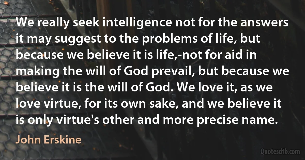 We really seek intelligence not for the answers it may suggest to the problems of life, but because we believe it is life,-not for aid in making the will of God prevail, but because we believe it is the will of God. We love it, as we love virtue, for its own sake, and we believe it is only virtue's other and more precise name. (John Erskine)