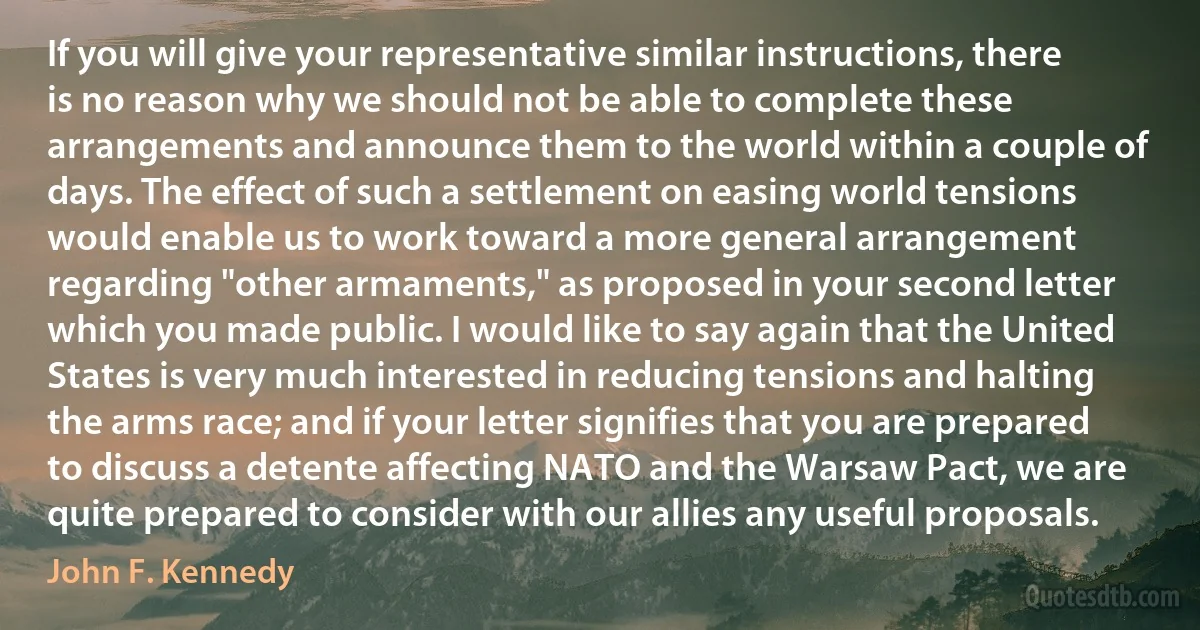 If you will give your representative similar instructions, there is no reason why we should not be able to complete these arrangements and announce them to the world within a couple of days. The effect of such a settlement on easing world tensions would enable us to work toward a more general arrangement regarding "other armaments," as proposed in your second letter which you made public. I would like to say again that the United States is very much interested in reducing tensions and halting the arms race; and if your letter signifies that you are prepared to discuss a detente affecting NATO and the Warsaw Pact, we are quite prepared to consider with our allies any useful proposals. (John F. Kennedy)